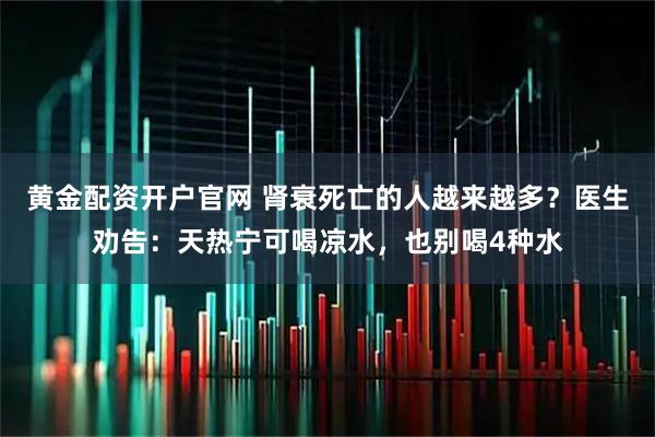 黄金配资开户官网 肾衰死亡的人越来越多？医生劝告：天热宁可喝凉水，也别喝4种水