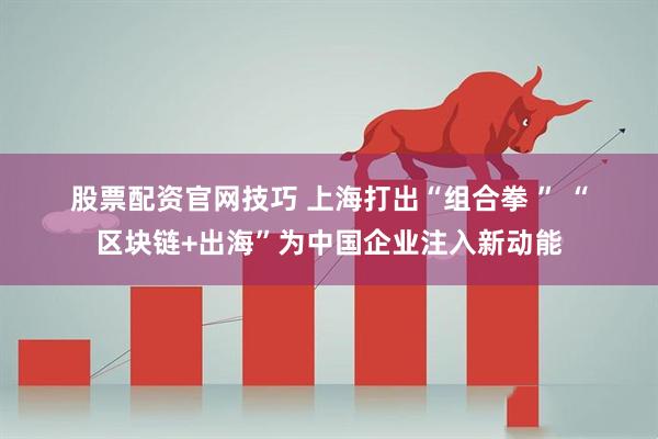 股票配资官网技巧 上海打出“组合拳&#32;”&#32;“区块链+出海”为中国企业注入新动能