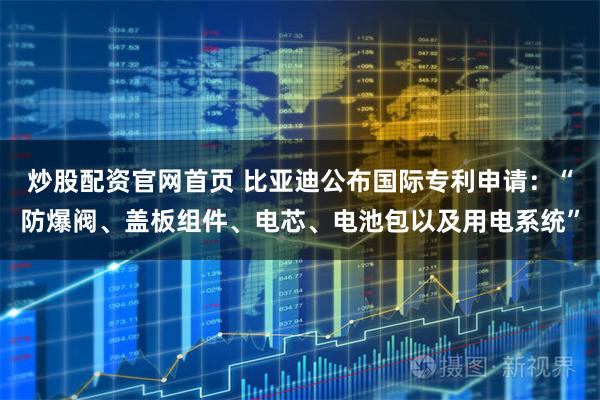 炒股配资官网首页 比亚迪公布国际专利申请：“防爆阀、盖板组件、电芯、电池包以及用电系统”