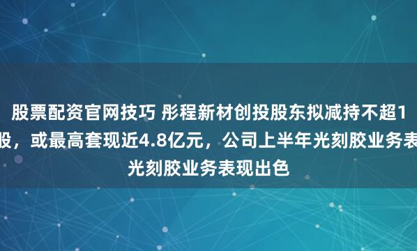 股票配资官网技巧 彤程新材创投股东拟减持不超1300万股，或最高套现近4.8亿元，公司上半年光刻胶业务表现出色