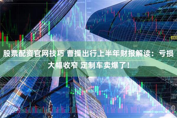 股票配资官网技巧 曹操出行上半年财报解读：亏损大幅收窄 定制车卖爆了！