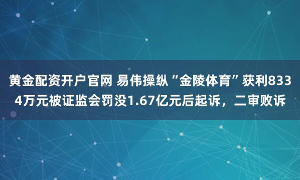 黄金配资开户官网 易伟操纵“金陵体育”获利8334万元被证监会罚没1.67亿元后起诉，二审败诉