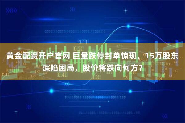 黄金配资开户官网 巨量跌停封单惊现,15万股东深陷困局,股价将跌向何方?