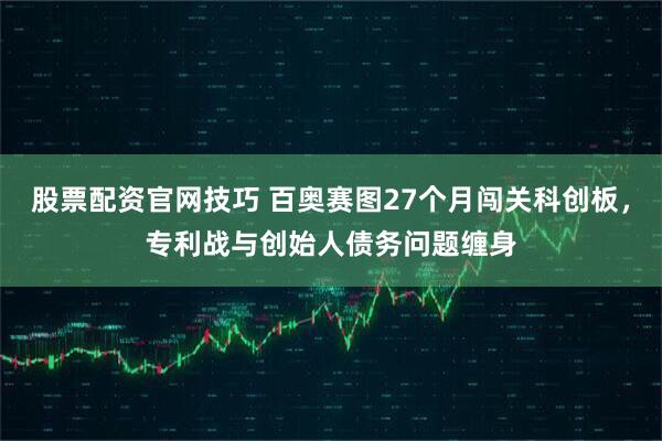 股票配资官网技巧 百奥赛图27个月闯关科创板，专利战与创始人债务问题缠身