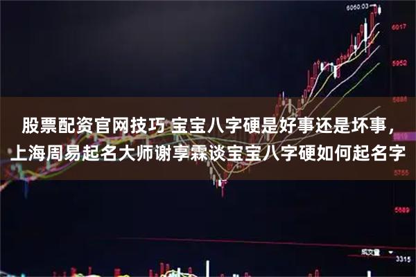 股票配资官网技巧 宝宝八字硬是好事还是坏事，上海周易起名大师谢享霖谈宝宝八字硬如何起名字