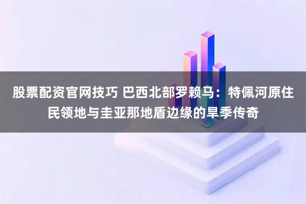 股票配资官网技巧 巴西北部罗赖马：特佩河原住民领地与圭亚那地盾边缘的旱季传奇