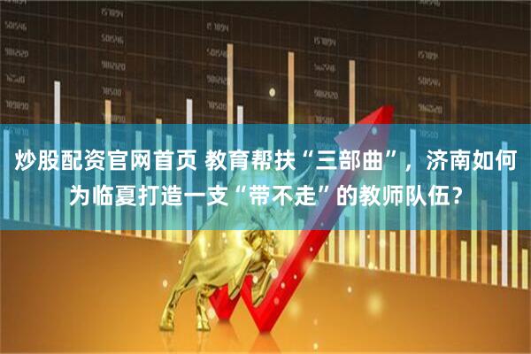 炒股配资官网首页 教育帮扶“三部曲”，济南如何为临夏打造一支“带不走”的教师队伍？