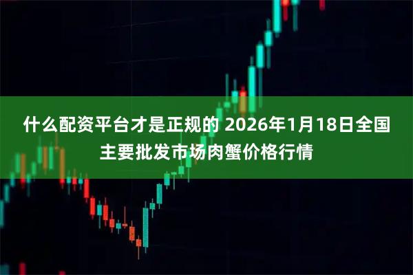 什么配资平台才是正规的 2026年1月18日全国主要批发市场肉蟹价格行情