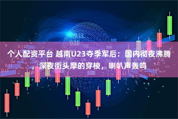 个人配资平台 越南U23夺季军后：国内彻夜沸腾，深夜街头摩的穿梭，喇叭声轰鸣