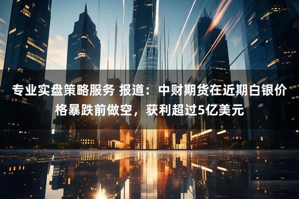 专业实盘策略服务 报道：中财期货在近期白银价格暴跌前做空，获利超过5亿美元