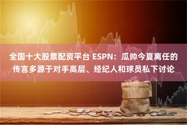 全国十大股票配资平台 ESPN：瓜帅今夏离任的传言多源于对手高层、经纪人和球员私下讨论