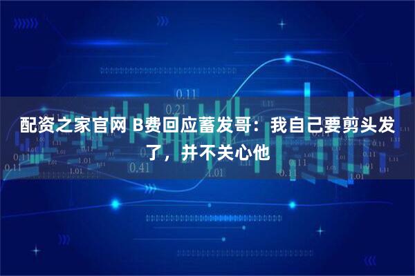 配资之家官网 B费回应蓄发哥：我自己要剪头发了，并不关心他