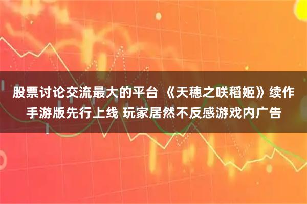 股票讨论交流最大的平台 《天穗之咲稻姬》续作手游版先行上线 玩家居然不反感游戏内广告