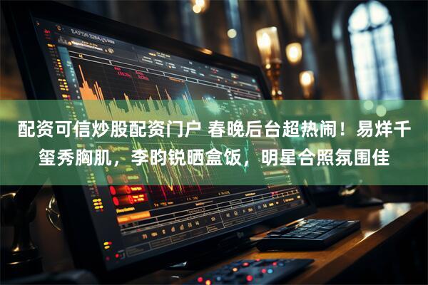 配资可信炒股配资门户 春晚后台超热闹！易烊千玺秀胸肌，李昀锐晒盒饭，明星合照氛围佳