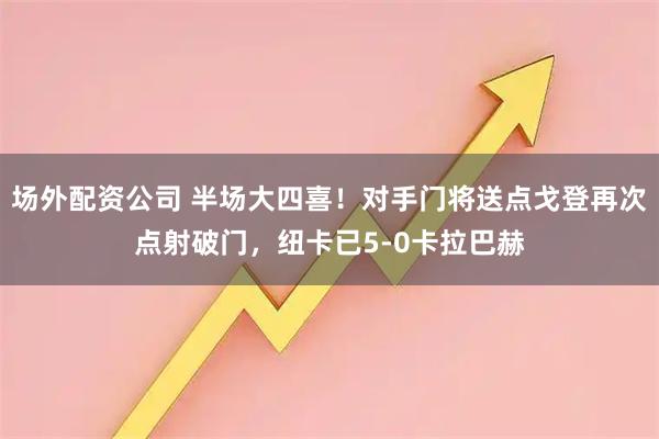 场外配资公司 半场大四喜！对手门将送点戈登再次点射破门，纽卡已5-0卡拉巴赫