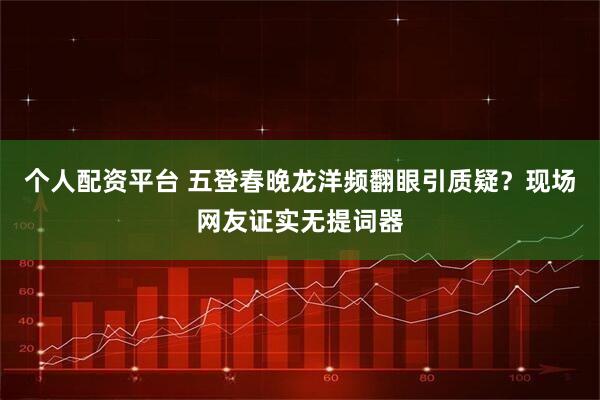 个人配资平台 五登春晚龙洋频翻眼引质疑？现场网友证实无提词器
