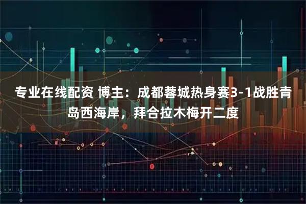 专业在线配资 博主：成都蓉城热身赛3-1战胜青岛西海岸，拜合拉木梅开二度