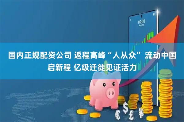 国内正规配资公司 返程高峰“人从众” 流动中国启新程 亿级迁徙见证活力