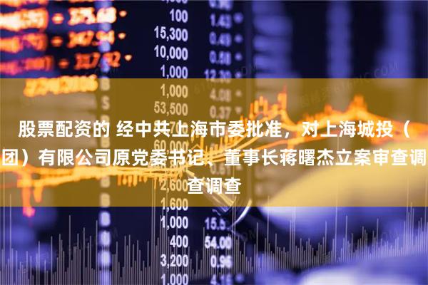 股票配资的 经中共上海市委批准，对上海城投（集团）有限公司原党委书记、董事长蒋曙杰立案审查调查