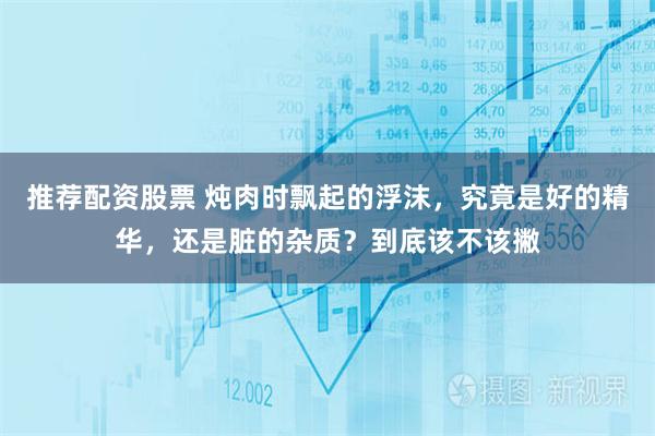推荐配资股票 炖肉时飘起的浮沫，究竟是好的精华，还是脏的杂质？到底该不该撇