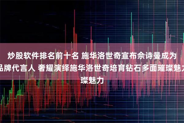 炒股软件排名前十名 施华洛世奇宣布佘诗曼成为品牌代言人 奢耀演绎施华洛世奇培育钻石多面璀璨魅力