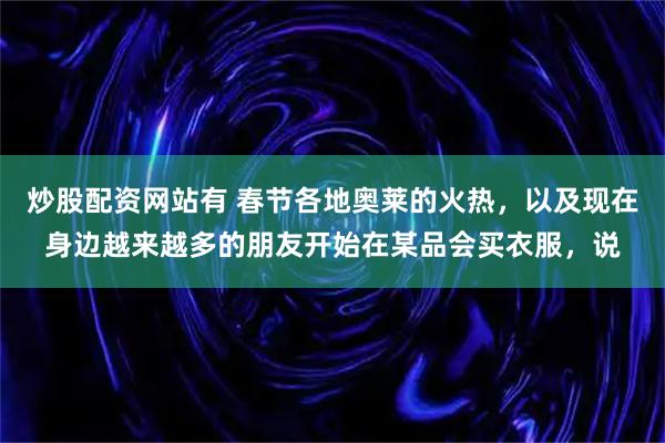 炒股配资网站有 春节各地奥莱的火热，以及现在身边越来越多的朋友开始在某品会买衣服，说