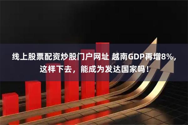 线上股票配资炒股门户网址 越南GDP再增8%，这样下去，能成为发达国家吗！