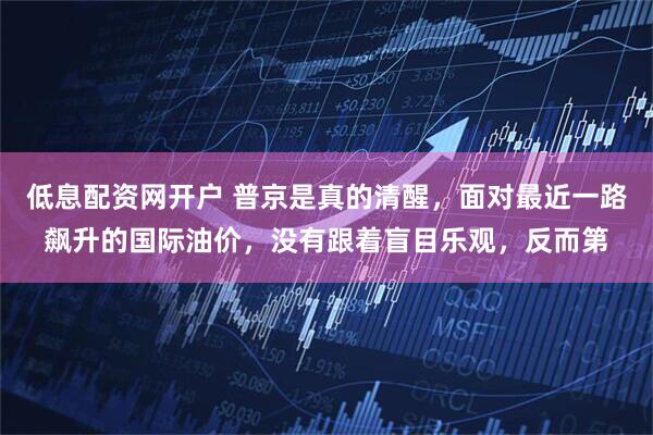 低息配资网开户 普京是真的清醒，面对最近一路飙升的国际油价，没有跟着盲目乐观，反而第