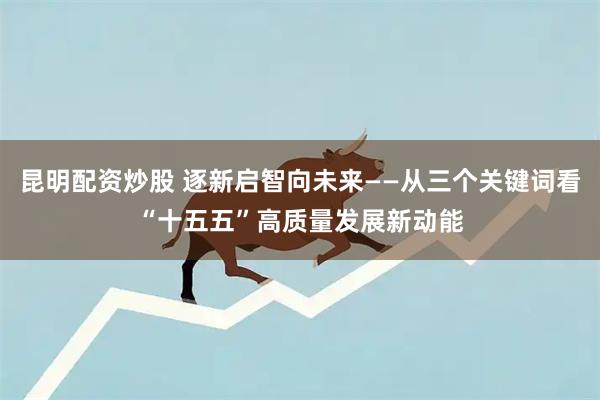 昆明配资炒股 逐新启智向未来——从三个关键词看“十五五”高质量发展新动能