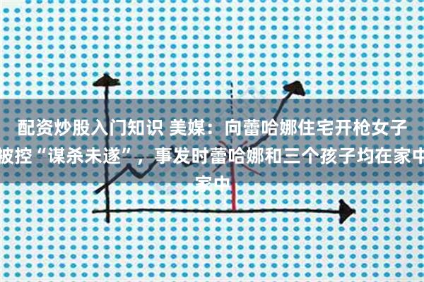 配资炒股入门知识 美媒：向蕾哈娜住宅开枪女子被控“谋杀未遂”，事发时蕾哈娜和三个孩子均在家中