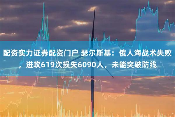 配资实力证券配资门户 瑟尔斯基:俄人海战术失败,进攻619次损失6090人,未能突破防线