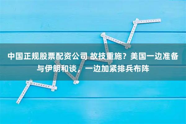 中国正规股票配资公司 故技重施?美国一边准备与伊朗和谈,一边加紧排兵布阵