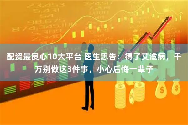 配资最良心10大平台 医生忠告:得了艾滋病,千万别做这3件事,小心后悔一辈子