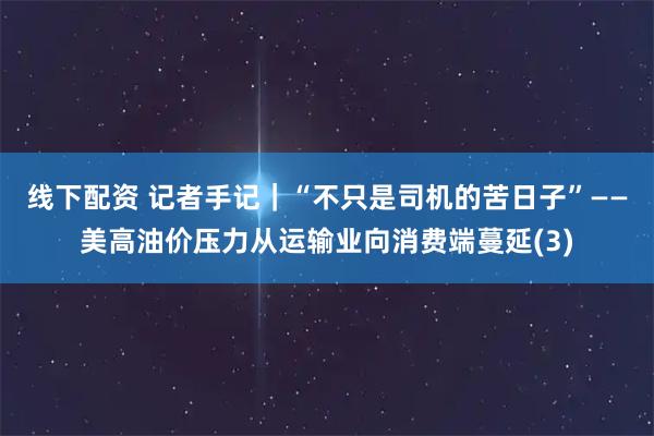 线下配资 记者手记｜“不只是司机的苦日子”——美高油价压力从运输业向消费端蔓延(3)