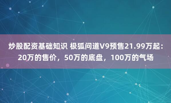 炒股配资基础知识 极狐问道V9预售21.99万起：20万的售价，50万的底盘，100万的气场
