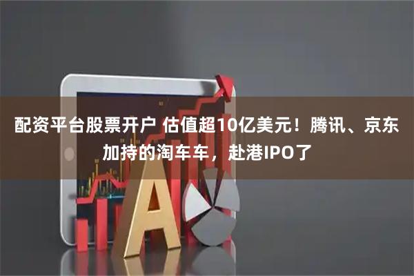 配资平台股票开户 估值超10亿美元！腾讯、京东加持的淘车车，赴港IPO了