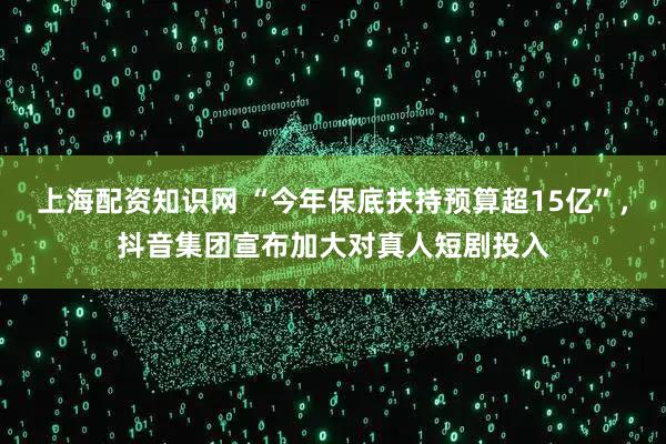 上海配资知识网 “今年保底扶持预算超15亿”，抖音集团宣布加大对真人短剧投入