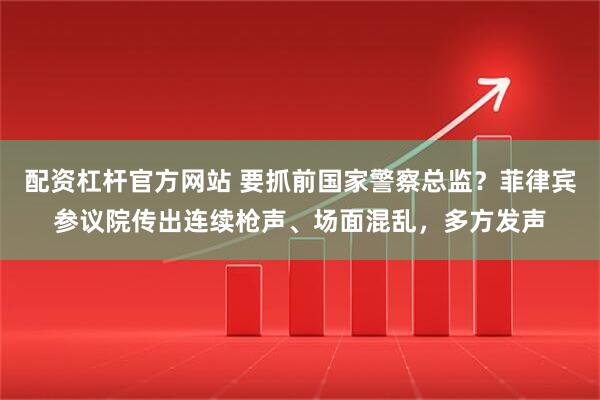 配资杠杆官方网站 要抓前国家警察总监？菲律宾参议院传出连续枪声、场面混乱，多方发声