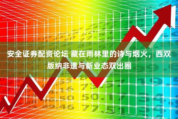 安全证券配资论坛 藏在雨林里的诗与烟火，西双版纳非遗与新业态双出圈