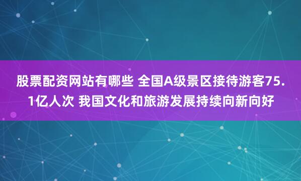 股票配资网站有哪些 全国A级景区接待游客75.1亿人次 我国文化和旅游发展持续向新向好