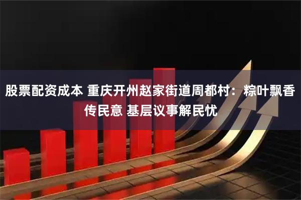 股票配资成本 重庆开州赵家街道周都村：粽叶飘香传民意 基层议事解民忧