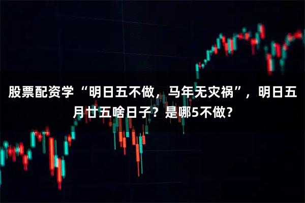 股票配资学 “明日五不做，马年无灾祸”，明日五月廿五啥日子？是哪5不做？