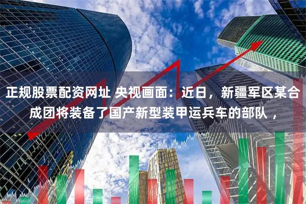 正规股票配资网址 央视画面：近日，新疆军区某合成团将装备了国产新型装甲运兵车的部队 ，